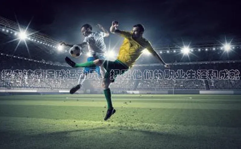 8868平台官方下载神思电子探索法国足球运动员：揭秘他们的职业生涯和成就