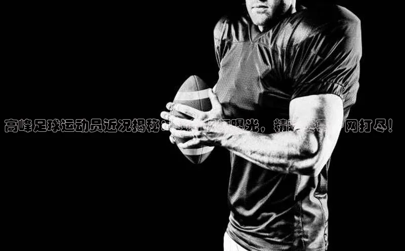 8868体育网页版入口路畅科技高峰足球运动员近况揭秘：最新视频曝光，精彩赛事一网打尽！