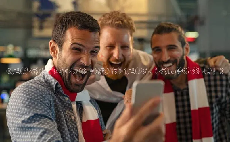 8868体育APP百度翻译《足球运动项目绘画大全：教你如何画足球场、运动员等精彩图片！》