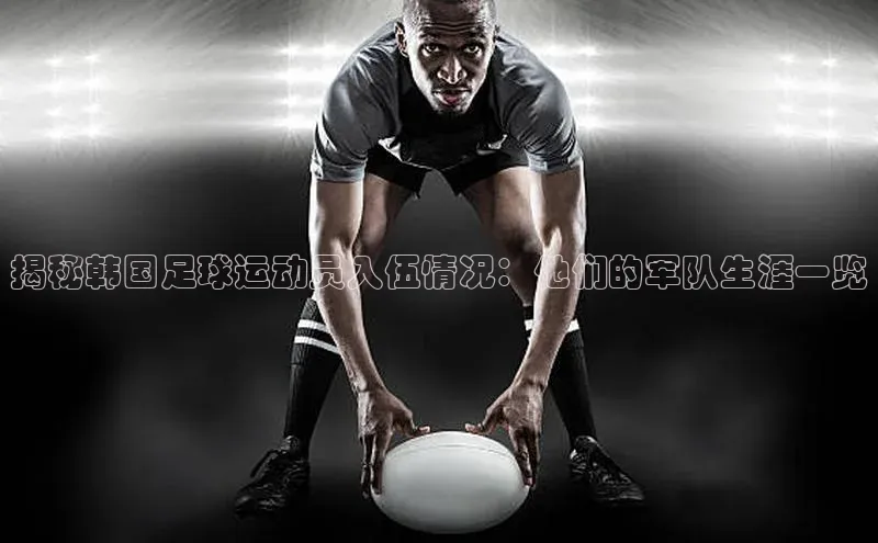 8868体育官网进入每日互动揭秘韩国足球运动员入伍情况：他们的军队生涯一览