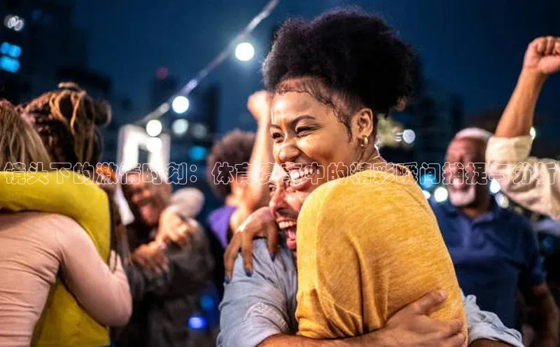 8868体育官网app下载江铃新能源镜头下的激情时刻：体育赛事中的精彩瞬间捕捉与分析