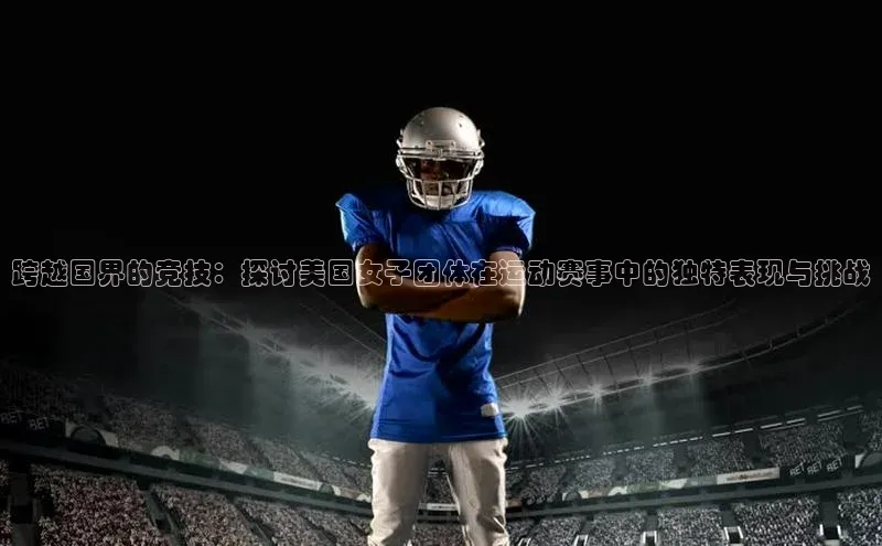 跨越国界的竞技：探讨美国女子团体在运动赛事中的独特表现与挑战