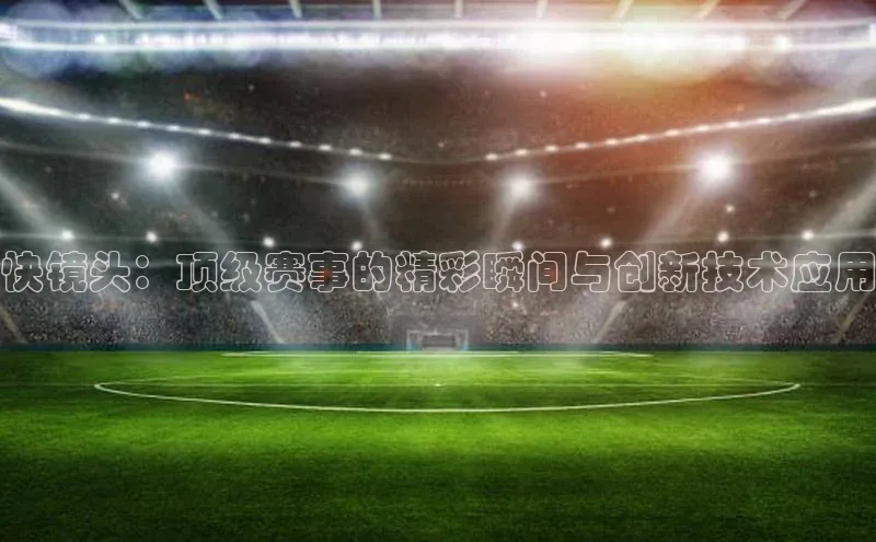 快镜头：顶级赛事的精彩瞬间与创新技术应用