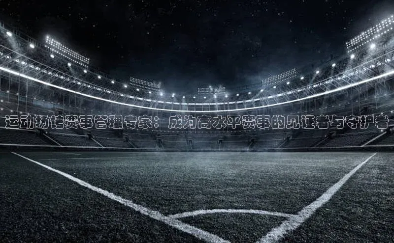 运动场馆赛事管理专家：成为高水平赛事的见证者与守护者