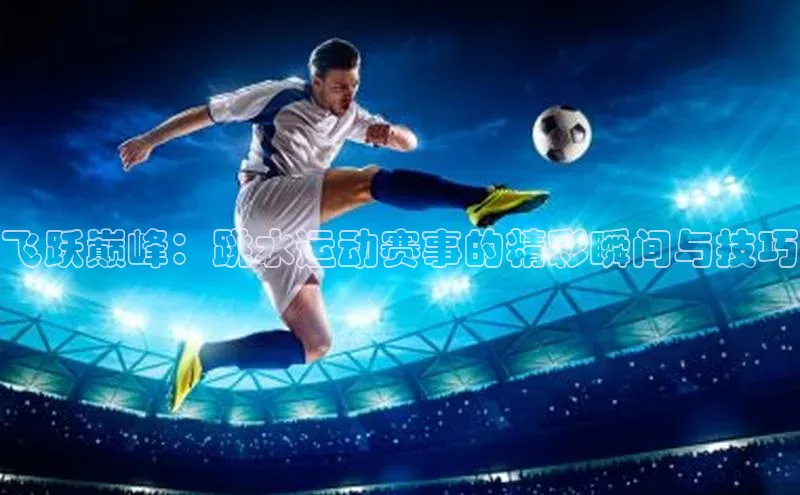 飞跃巅峰：跳水运动赛事的精彩瞬间与技巧