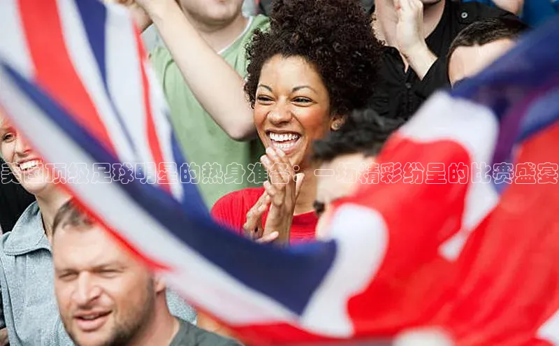 美国顶级足球明星的热身准备：一场精彩纷呈的比赛盛宴